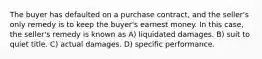 The buyer has defaulted on a purchase contract, and the seller's only remedy is to keep the buyer's earnest money. In this case, the seller's remedy is known as A) liquidated damages. B) suit to quiet title. C) actual damages. D) specific performance.