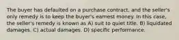 The buyer has defaulted on a purchase contract, and the seller's only remedy is to keep the buyer's earnest money. In this case, the seller's remedy is known as A) suit to quiet title. B) liquidated damages. C) actual damages. D) specific performance.