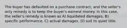 The buyer has defaulted on a purchase contract, and the seller's only remedy is to keep the buyer's earnest money. In this case, the seller's remedy is known as A) liquidated damages. B) specific performance. C) actual damages. D) suit to quiet title.