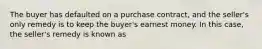 The buyer has defaulted on a purchase contract, and the seller's only remedy is to keep the buyer's earnest money. In this case, the seller's remedy is known as