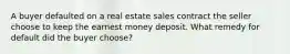 A buyer defaulted on a real estate sales contract the seller choose to keep the earnest money deposit. What remedy for default did the buyer choose?