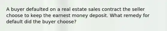 A buyer defaulted on a real estate sales contract the seller choose to keep the earnest money deposit. What remedy for default did the buyer choose?