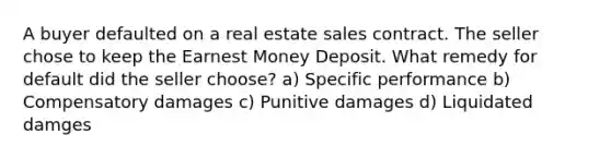 A buyer defaulted on a real estate sales contract. The seller chose to keep the Earnest Money Deposit. What remedy for default did the seller choose? a) Specific performance b) Compensatory damages c) Punitive damages d) Liquidated damges