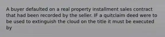 A buyer defaulted on a real property installment sales contract that had been recorded by the seller. IF a quitclaim deed were to be used to extinguish the cloud on the title it must be executed by