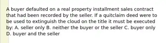 A buyer defaulted on a real property installment sales contract that had been recorded by the seller. If a quitclaim deed were to be used to extinguish the cloud on the title it must be executed by: A. seller only B. neither the buyer or the seller C. buyer only D. buyer and the seller