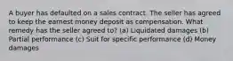 A buyer has defaulted on a sales contract. The seller has agreed to keep the earnest money deposit as compensation. What remedy has the seller agreed to? (a) Liquidated damages (b) Partial performance (c) Suit for specific performance (d) Money damages