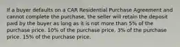 If a buyer defaults on a CAR Residential Purchase Agreement and cannot complete the purchase, the seller will retain the deposit paid by the buyer as long as it is not more than 5% of the purchase price. 10% of the purchase price. 3% of the purchase price. 15% of the purchase price.