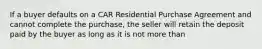 If a buyer defaults on a CAR Residential Purchase Agreement and cannot complete the purchase, the seller will retain the deposit paid by the buyer as long as it is not more than