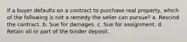 If a buyer defaults on a contract to purchase real property, which of the following is not a remedy the seller can pursue? a. Rescind the contract. b. Sue for damages. c. Sue for assignment. d. Retain all or part of the binder deposit.