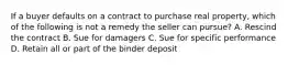 If a buyer defaults on a contract to purchase real property, which of the following is not a remedy the seller can pursue? A. Rescind the contract B. Sue for damagers C. Sue for specific performance D. Retain all or part of the binder deposit