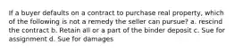 If a buyer defaults on a contract to purchase real property, which of the following is not a remedy the seller can pursue? a. rescind the contract b. Retain all or a part of the binder deposit c. Sue for assignment d. Sue for damages