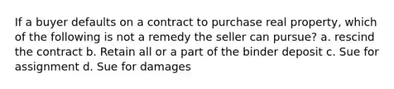 If a buyer defaults on a contract to purchase real property, which of the following is not a remedy the seller can pursue? a. rescind the contract b. Retain all or a part of the binder deposit c. Sue for assignment d. Sue for damages