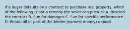 If a buyer defaults on a contract to purchase real property, which of the following is not a remedy the seller can pursue? A. Rescind the contract B. Sue for damages C. Sue for specific performance D. Retain all or part of the binder (earnest money) deposit