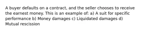 A buyer defaults on a contract, and the seller chooses to receive the earnest money. This is an example of: a) A suit for specific performance b) Money damages c) Liquidated damages d) Mutual rescission