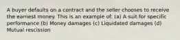 A buyer defaults on a contract and the seller chooses to receive the earnest money. This is an example of: (a) A suit for specific performance (b) Money damages (c) Liquidated damages (d) Mutual rescission