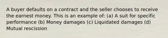 A buyer defaults on a contract and the seller chooses to receive the earnest money. This is an example of: (a) A suit for specific performance (b) Money damages (c) Liquidated damages (d) Mutual rescission