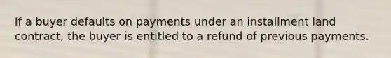 If a buyer defaults on payments under an installment land contract, the buyer is entitled to a refund of previous payments.