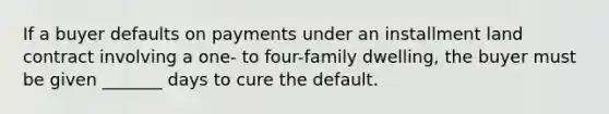 If a buyer defaults on payments under an installment land contract involving a one- to four-family dwelling, the buyer must be given _______ days to cure the default.