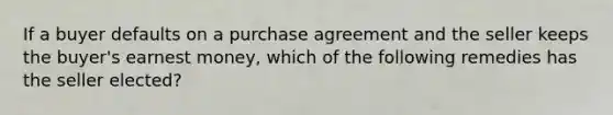 If a buyer defaults on a purchase agreement and the seller keeps the buyer's earnest money, which of the following remedies has the seller elected?