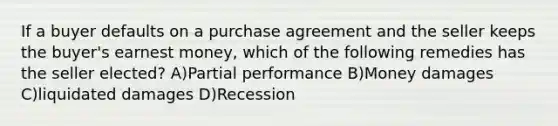 If a buyer defaults on a purchase agreement and the seller keeps the buyer's earnest money, which of the following remedies has the seller elected? A)Partial performance B)Money damages C)liquidated damages D)Recession