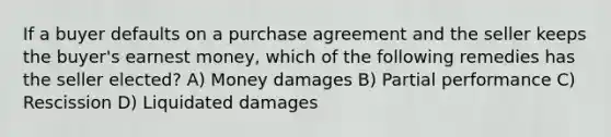 If a buyer defaults on a purchase agreement and the seller keeps the buyer's earnest money, which of the following remedies has the seller elected? A) Money damages B) Partial performance C) Rescission D) Liquidated damages