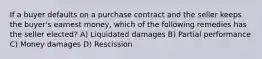 If a buyer defaults on a purchase contract and the seller keeps the buyer's earnest money, which of the following remedies has the seller elected? A) Liquidated damages B) Partial performance C) Money damages D) Rescission