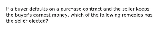 If a buyer defaults on a purchase contract and the seller keeps the buyer's earnest money, which of the following remedies has the seller elected?