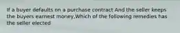 If a buyer defaults on a purchase contract And the seller keeps the buyers earnest money,Which of the following remedies has the seller elected