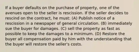 If a buyer defaults on the purchase of property, one of the avenues open to the seller is rescission. If the seller decides to rescind on the contract, he must: (A) Publish notice of a rescission in a newspaper of general circulation. (B) immediately sue the buyer for damages. (C) sell the property as fast as possible to keep the damages to a minimum. (D) Restore the buyer all compensation paid by him with the understanding that the buyer will restore the seller's costs.