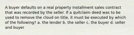 A buyer defaults on a real property installment sales contract that was recorded by the seller. If a quitclaim deed was to be used to remove the cloud on title, it must be executed by which of the following? a. the lender b. the seller c. the buyer d. seller and buyer