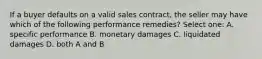 If a buyer defaults on a valid sales contract, the seller may have which of the following performance remedies? Select one: A. specific performance B. monetary damages C. liquidated damages D. both A and B