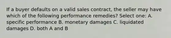 If a buyer defaults on a valid sales contract, the seller may have which of the following performance remedies? Select one: A. specific performance B. monetary damages C. liquidated damages D. both A and B