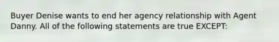 Buyer Denise wants to end her agency relationship with Agent Danny. All of the following statements are true EXCEPT: