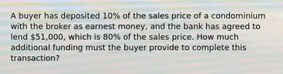 A buyer has deposited 10% of the sales price of a condominium with the broker as earnest money, and the bank has agreed to lend 51,000, which is 80% of the sales price. How much additional funding must the buyer provide to complete this transaction?