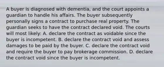 A buyer is diagnosed with dementia, and the court appoints a guardian to handle his affairs. The buyer subsequently personally signs a contract to purchase real property. The guardian seeks to have the contract declared void. The courts will most likely: A. declare the contract as voidable since the buyer is incompetent. B. declare the contract void and assess damages to be paid by the buyer. C. declare the contract void and require the buyer to pay brokerage commission. D. declare the contract void since the buyer is incompetent.