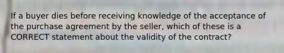 If a buyer dies before receiving knowledge of the acceptance of the purchase agreement by the seller, which of these is a CORRECT statement about the validity of the contract?