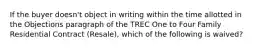 If the buyer doesn't object in writing within the time allotted in the Objections paragraph of the TREC One to Four Family Residential Contract (Resale), which of the following is waived?