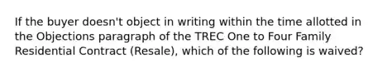 If the buyer doesn't object in writing within the time allotted in the Objections paragraph of the TREC One to Four Family Residential Contract (Resale), which of the following is waived?