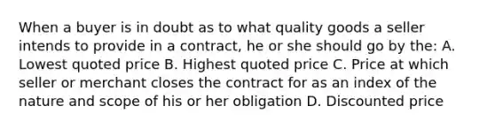 When a buyer is in doubt as to what quality goods a seller intends to provide in a contract, he or she should go by the: A. Lowest quoted price B. Highest quoted price C. Price at which seller or merchant closes the contract for as an index of the nature and scope of his or her obligation D. Discounted price