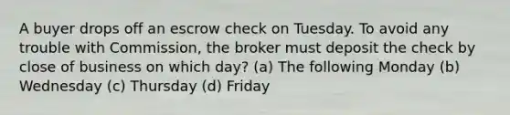 A buyer drops off an escrow check on Tuesday. To avoid any trouble with Commission, the broker must deposit the check by close of business on which day? (a) The following Monday (b) Wednesday (c) Thursday (d) Friday