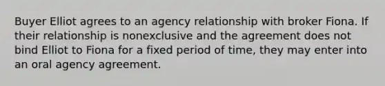 Buyer Elliot agrees to an agency relationship with broker Fiona. If their relationship is nonexclusive and the agreement does not bind Elliot to Fiona for a fixed period of time, they may enter into an oral agency agreement.