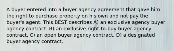 A buyer entered into a buyer agency agreement that gave him the right to purchase property on his own and not pay the buyer's agent. This BEST describes A) an exclusive agency buyer agency contract. B) an exclusive right-to-buy buyer agency contract. C) an open buyer agency contract. D) a designated buyer agency contract.