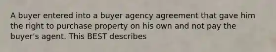 A buyer entered into a buyer agency agreement that gave him the right to purchase property on his own and not pay the buyer's agent. This BEST describes