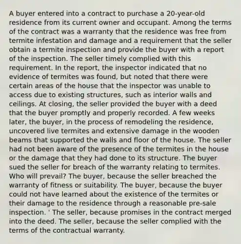 A buyer entered into a contract to purchase a 20-year-old residence from its current owner and occupant. Among the terms of the contract was a warranty that the residence was free from termite infestation and damage and a requirement that the seller obtain a termite inspection and provide the buyer with a report of the inspection. The seller timely complied with this requirement. In the report, the inspector indicated that no evidence of termites was found, but noted that there were certain areas of the house that the inspector was unable to access due to existing structures, such as interior walls and ceilings. At closing, the seller provided the buyer with a deed that the buyer promptly and properly recorded. A few weeks later, the buyer, in the process of remodeling the residence, uncovered live termites and extensive damage in the wooden beams that supported the walls and floor of the house. The seller had not been aware of the presence of the termites in the house or the damage that they had done to its structure. The buyer sued the seller for breach of the warranty relating to termites. Who will prevail? The buyer, because the seller breached the warranty of fitness or suitability. The buyer, because the buyer could not have learned about the existence of the termites or their damage to the residence through a reasonable pre-sale inspection. ' The seller, because promises in the contract merged into the deed. The seller, because the seller complied with the terms of the contractual warranty.