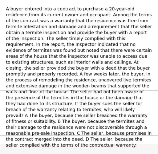 A buyer entered into a contract to purchase a 20-year-old residence from its current owner and occupant. Among the terms of the contract was a warranty that the residence was free from termite infestation and damage and a requirement that the seller obtain a termite inspection and provide the buyer with a report of the inspection. The seller timely complied with this requirement. In the report, the inspector indicated that no evidence of termites was found but noted that there were certain areas of the house that the inspector was unable to access due to existing structures, such as interior walls and ceilings. At closing, the seller provided the buyer with a deed that the buyer promptly and properly recorded. A few weeks later, the buyer, in the process of remodeling the residence, uncovered live termites and extensive damage in the wooden beams that supported the walls and floor of the house. The seller had not been aware of the presence of the termites in the house or the damage that they had done to its structure. If the buyer sues the seller for breach of the warranty relating to termites, who will likely prevail? A The buyer, because the seller breached the warranty of fitness or suitability. B The buyer, because the termites and their damage to the residence were not discoverable through a reasonable pre-sale inspection. C The seller, because promises in the contract merged into the deed. D The seller, because the seller complied with the terms of the contractual warranty.