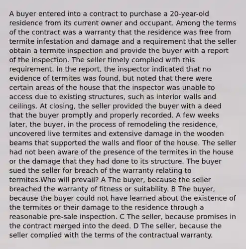 A buyer entered into a contract to purchase a 20-year-old residence from its current owner and occupant. Among the terms of the contract was a warranty that the residence was free from termite infestation and damage and a requirement that the seller obtain a termite inspection and provide the buyer with a report of the inspection. The seller timely complied with this requirement. In the report, the inspector indicated that no evidence of termites was found, but noted that there were certain areas of the house that the inspector was unable to access due to existing structures, such as interior walls and ceilings. At closing, the seller provided the buyer with a deed that the buyer promptly and properly recorded. A few weeks later, the buyer, in the process of remodeling the residence, uncovered live termites and extensive damage in the wooden beams that supported the walls and floor of the house. The seller had not been aware of the presence of the termites in the house or the damage that they had done to its structure. The buyer sued the seller for breach of the warranty relating to termites.Who will prevail? A The buyer, because the seller breached the warranty of fitness or suitability. B The buyer, because the buyer could not have learned about the existence of the termites or their damage to the residence through a reasonable pre-sale inspection. C The seller, because promises in the contract merged into the deed. D The seller, because the seller complied with the terms of the contractual warranty.