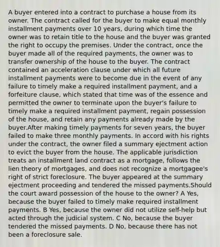 A buyer entered into a contract to purchase a house from its owner. The contract called for the buyer to make equal monthly installment payments over 10 years, during which time the owner was to retain title to the house and the buyer was granted the right to occupy the premises. Under the contract, once the buyer made all of the required payments, the owner was to transfer ownership of the house to the buyer. The contract contained an acceleration clause under which all future installment payments were to become due in the event of any failure to timely make a required installment payment, and a forfeiture clause, which stated that time was of the essence and permitted the owner to terminate upon the buyer's failure to timely make a required installment payment, regain possession of the house, and retain any payments already made by the buyer.After making timely payments for seven years, the buyer failed to make three monthly payments. In accord with his rights under the contract, the owner filed a summary ejectment action to evict the buyer from the house. The applicable jurisdiction treats an installment land contract as a mortgage, follows the lien theory of mortgages, and does not recognize a mortgagee's right of strict foreclosure. The buyer appeared at the summary ejectment proceeding and tendered the missed payments.Should the court award possession of the house to the owner? A Yes, because the buyer failed to timely make required installment payments. B Yes, because the owner did not utilize self-help but acted through the judicial system. C No, because the buyer tendered the missed payments. D No, because there has not been a foreclosure sale.