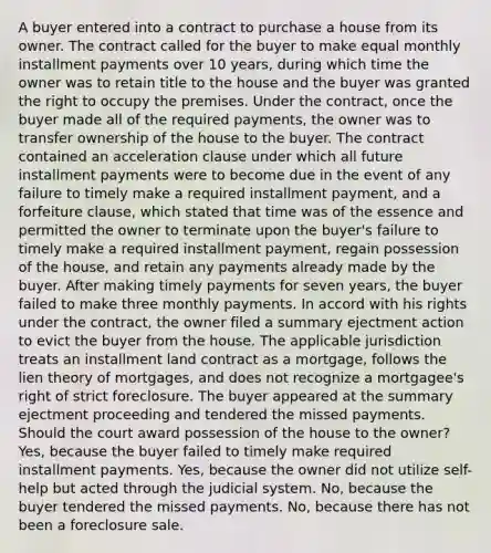 A buyer entered into a contract to purchase a house from its owner. The contract called for the buyer to make equal monthly installment payments over 10 years, during which time the owner was to retain title to the house and the buyer was granted the right to occupy the premises. Under the contract, once the buyer made all of the required payments, the owner was to transfer ownership of the house to the buyer. The contract contained an acceleration clause under which all future installment payments were to become due in the event of any failure to timely make a required installment payment, and a forfeiture clause, which stated that time was of the essence and permitted the owner to terminate upon the buyer's failure to timely make a required installment payment, regain possession of the house, and retain any payments already made by the buyer. After making timely payments for seven years, the buyer failed to make three monthly payments. In accord with his rights under the contract, the owner filed a summary ejectment action to evict the buyer from the house. The applicable jurisdiction treats an installment land contract as a mortgage, follows the lien theory of mortgages, and does not recognize a mortgagee's right of strict foreclosure. The buyer appeared at the summary ejectment proceeding and tendered the missed payments. Should the court award possession of the house to the owner? Yes, because the buyer failed to timely make required installment payments. Yes, because the owner did not utilize self-help but acted through the judicial system. No, because the buyer tendered the missed payments. No, because there has not been a foreclosure sale.