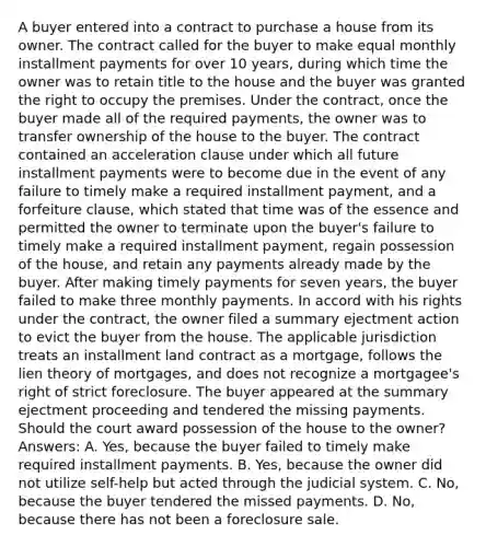 A buyer entered into a contract to purchase a house from its owner. The contract called for the buyer to make equal monthly installment payments for over 10 years, during which time the owner was to retain title to the house and the buyer was granted the right to occupy the premises. Under the contract, once the buyer made all of the required payments, the owner was to transfer ownership of the house to the buyer. The contract contained an acceleration clause under which all future installment payments were to become due in the event of any failure to timely make a required installment payment, and a forfeiture clause, which stated that time was of the essence and permitted the owner to terminate upon the buyer's failure to timely make a required installment payment, regain possession of the house, and retain any payments already made by the buyer. After making timely payments for seven years, the buyer failed to make three monthly payments. In accord with his rights under the contract, the owner filed a summary ejectment action to evict the buyer from the house. The applicable jurisdiction treats an installment land contract as a mortgage, follows the lien theory of mortgages, and does not recognize a mortgagee's right of strict foreclosure. The buyer appeared at the summary ejectment proceeding and tendered the missing payments. Should the court award possession of the house to the owner? Answers: A. Yes, because the buyer failed to timely make required installment payments. B. Yes, because the owner did not utilize self-help but acted through the judicial system. C. No, because the buyer tendered the missed payments. D. No, because there has not been a foreclosure sale.