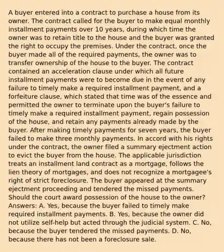 A buyer entered into a contract to purchase a house from its owner. The contract called for the buyer to make equal monthly installment payments over 10 years, during which time the owner was to retain title to the house and the buyer was granted the right to occupy the premises. Under the contract, once the buyer made all of the required payments, the owner was to transfer ownership of the house to the buyer. The contract contained an acceleration clause under which all future installment payments were to become due in the event of any failure to timely make a required installment payment, and a forfeiture clause, which stated that time was of the essence and permitted the owner to terminate upon the buyer's failure to timely make a required installment payment, regain possession of the house, and retain any payments already made by the buyer. After making timely payments for seven years, the buyer failed to make three monthly payments. In accord with his rights under the contract, the owner filed a summary ejectment action to evict the buyer from the house. The applicable jurisdiction treats an installment land contract as a mortgage, follows the lien theory of mortgages, and does not recognize a mortgagee's right of strict foreclosure. The buyer appeared at the summary ejectment proceeding and tendered the missed payments. Should the court award possession of the house to the owner? Answers: A. Yes, because the buyer failed to timely make required installment payments. B. Yes, because the owner did not utilize self-help but acted through the judicial system. C. No, because the buyer tendered the missed payments. D. No, because there has not been a foreclosure sale.